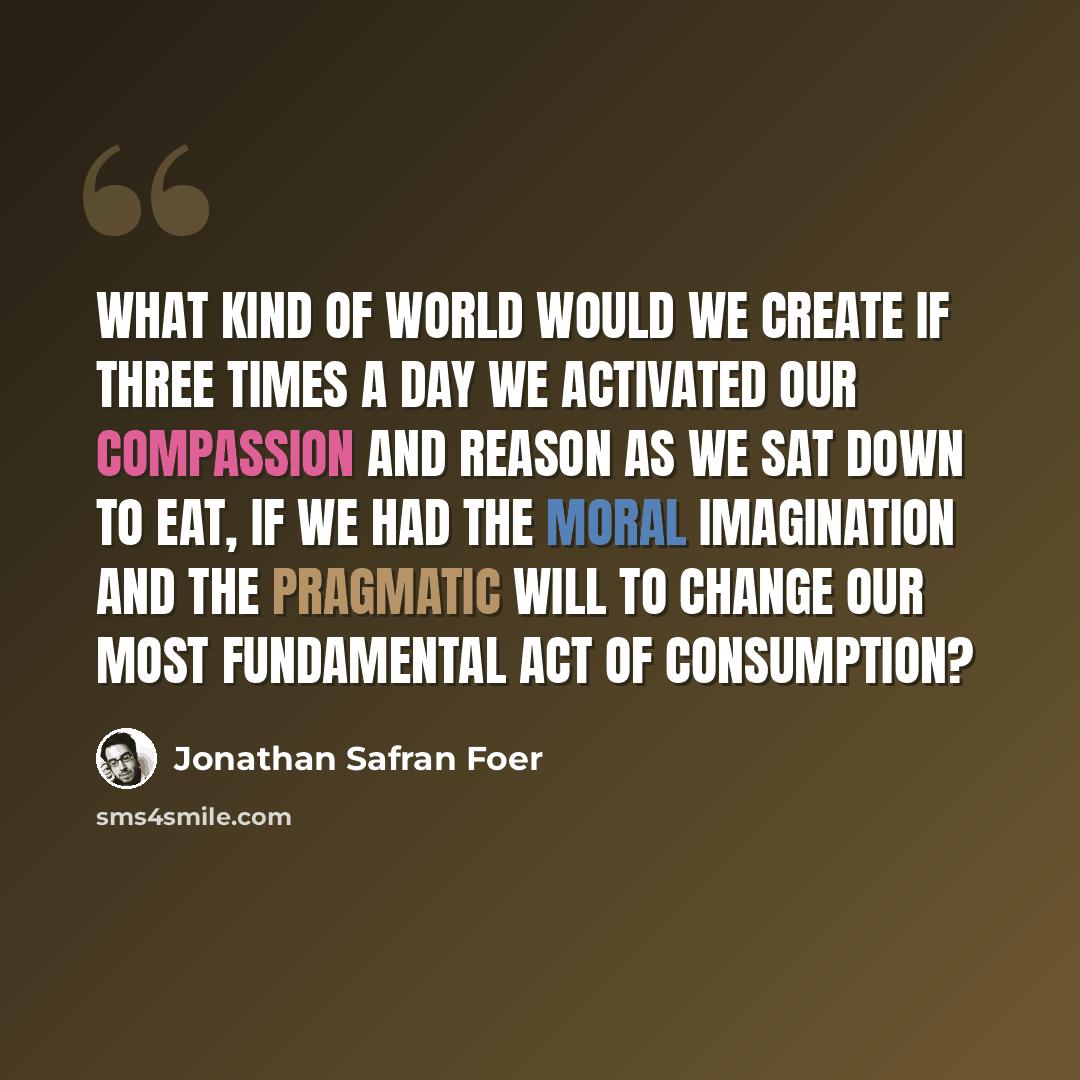 “What kind of world would we create if three times a day we activated our compassion and reason as we sat down to eat, if we had the moral imagination and the pragmatic will to change our most fundamental act of consumption?” quote by Jonathan Safran Foer