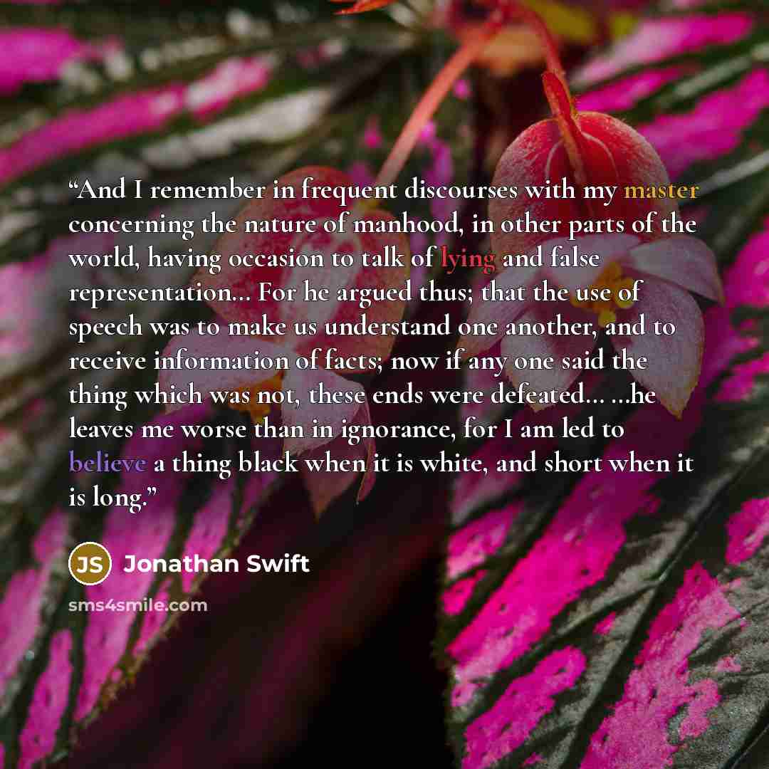 “And I remember in frequent discourses with my master concerning the nature of manhood, in other parts of the world, having occasion to talk of lying and false representation… For he argued thus; that the use of speech was to make us understand one another, and to receive information of facts; now…” quote by Jonathan Swift