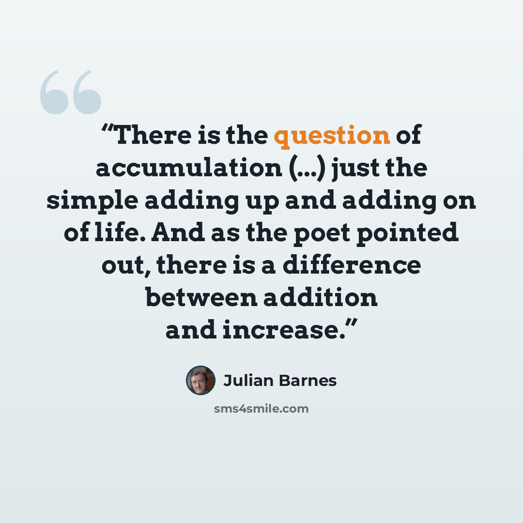 “There is the question of accumulation (...) just the simple adding up and adding on of life. And as the poet pointed out, there is a difference between addition and increase.” quote by Julian Barnes