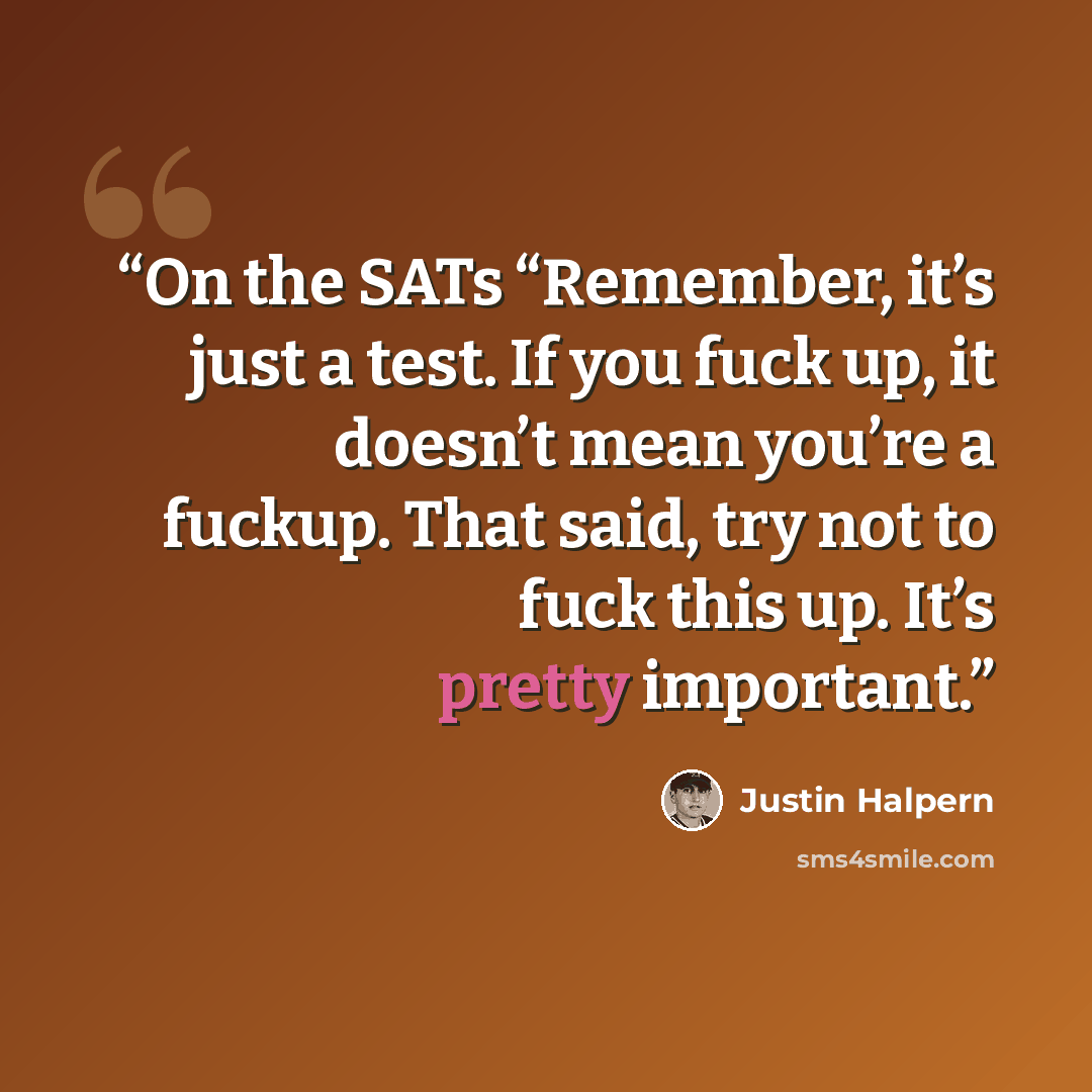 “On the SATs “Remember, it’s just a test. If you fuck up, it doesn’t mean you’re a fuckup. That said, try not to fuck this up. It’s pretty important.” quote by Justin Halpern