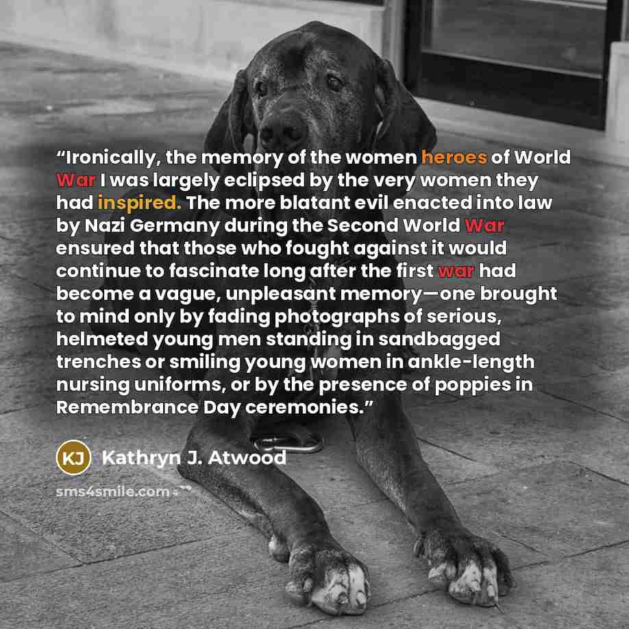 “Ironically, the memory of the women heroes of World War I was largely eclipsed by the very women they had inspired. The more blatant evil enacted into law by Nazi Germany during the Second World War ensured that those who fought against it would continue to fascinate long after the first war had…” quote by Kathryn J. Atwood