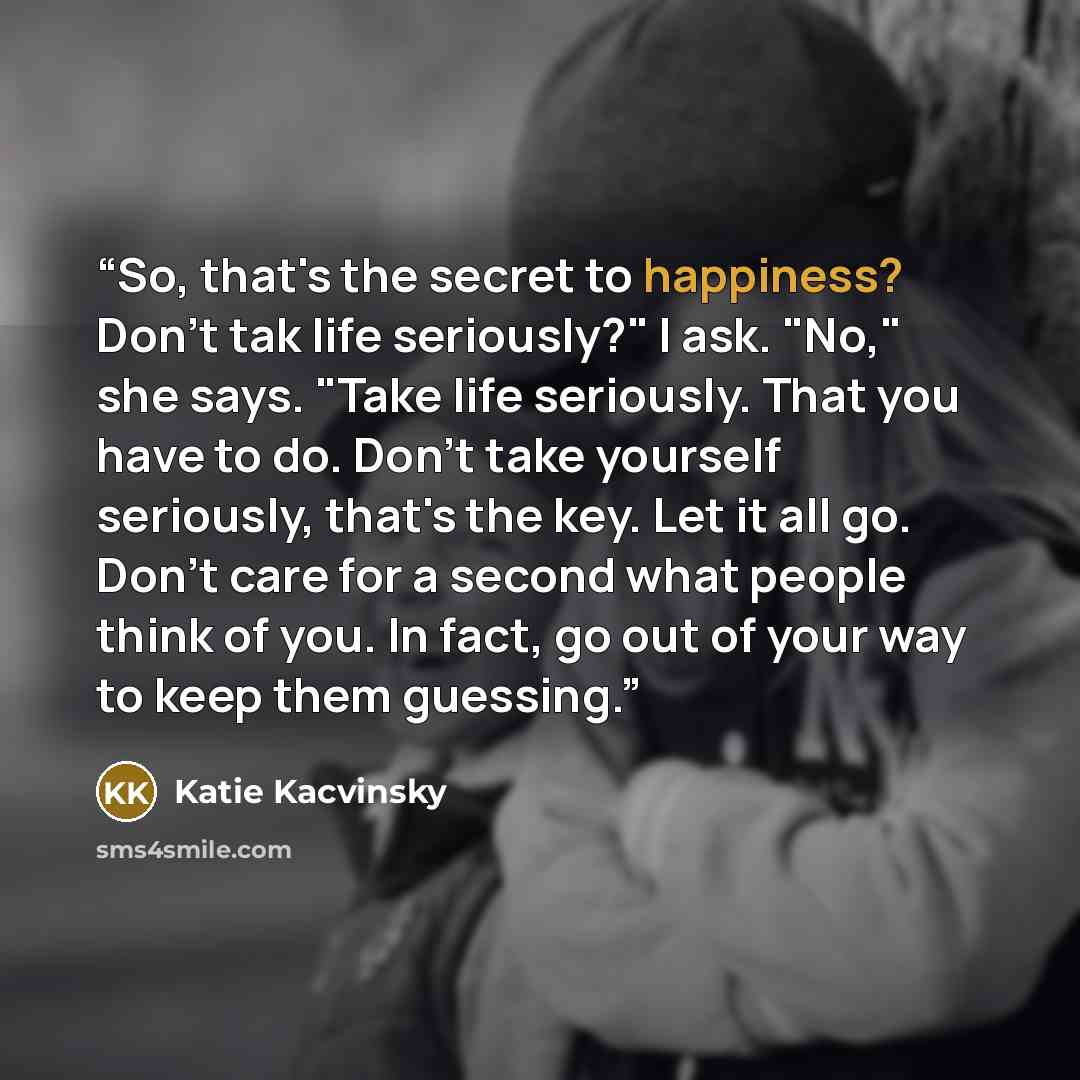 “So, that's the secret to happiness? Don't tak life seriously?" I ask. "No," she says. "Take life seriously. That you have to do. Don't take yourself seriously, that's the key. Let it all go. Don't care for a second what people think of you. In fact, go out of your way to keep them guessing.” quote by Katie Kacvinsky