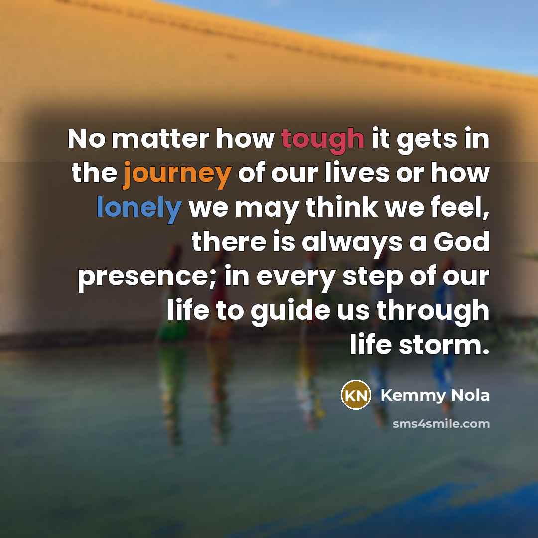 “No matter how tough it gets in the journey of our lives or how lonely we may think we feel, there is always a God presence; in every step of our life to guide us through life storm.” quote by Kemmy Nola