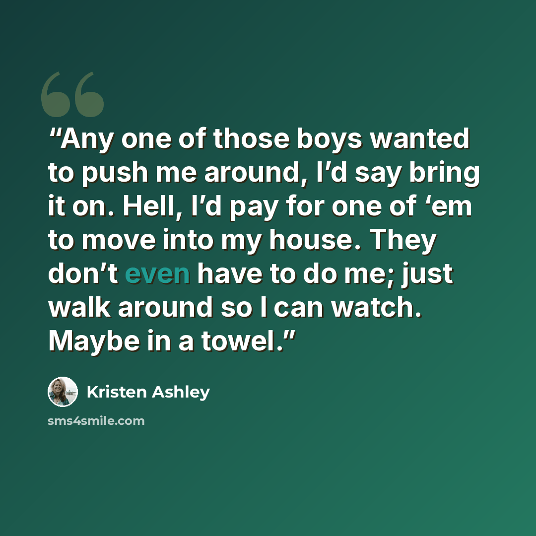 “Any one of those boys wanted to push me around, I’d say bring it on. Hell, I’d pay for one of ‘em to move into my house. They don’t even have to do me; just walk around so I can watch. Maybe in a towel.” quote by Kristen Ashley