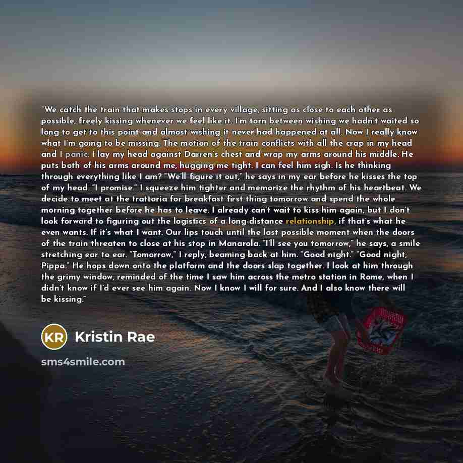 “We catch the train that makes stops in every village, sitting as close to each other as possible, freely kissing whenever we feel like it. I’m torn between wishing we hadn’t waited so long to get to this point and almost wishing it never had happened at all. Now I really know what I’m going to be…” quote by Kristin Rae