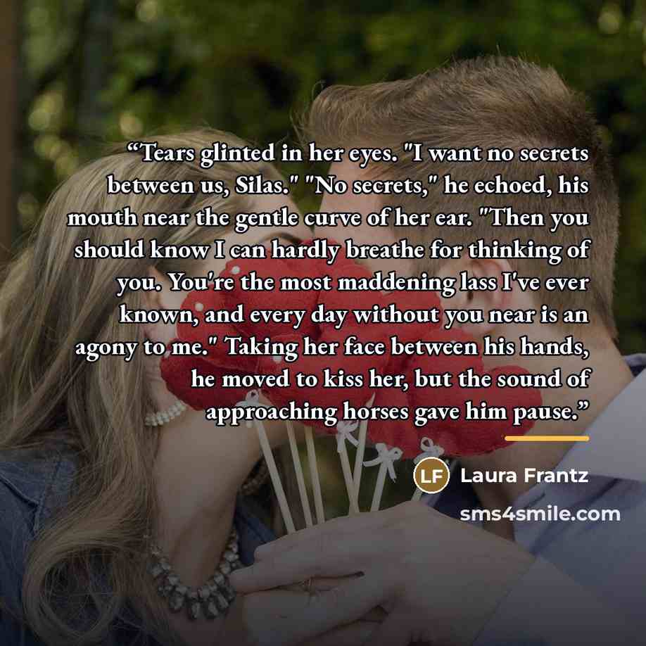 “Tears glinted in her eyes. "I want no secrets between us, Silas." "No secrets," he echoed, his mouth near the gentle curve of her ear. "Then you should know I can hardly breathe for thinking of you. You're the most maddening lass I've ever known, and every day without you near is an agony to me."…” quote by Laura Frantz
