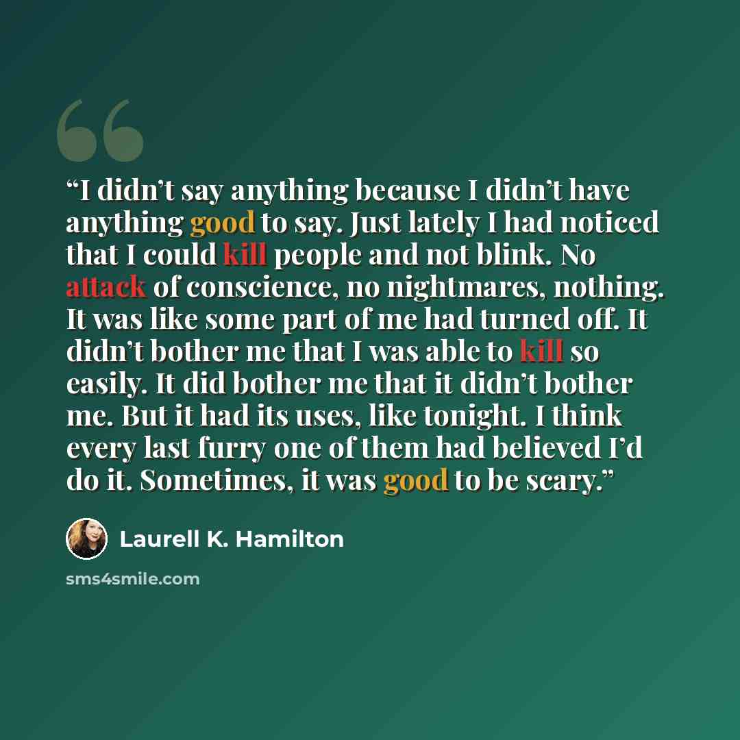 “I didn’t say anything because I didn’t have anything good to say. Just lately I had noticed that I could kill people and not blink. No attack of conscience, no nightmares, nothing. It was like some part of me had turned off. It didn’t bother me that I was able to kill so easily. It did bother me…” quote by Laurell K. Hamilton