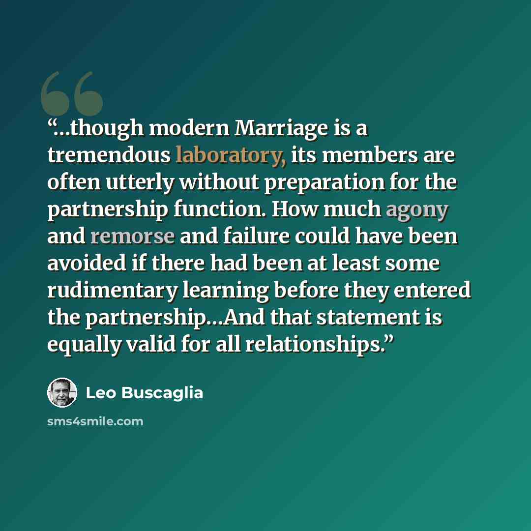 “…though modern Marriage is a tremendous laboratory, its members are often utterly without preparation for the partnership function. How much agony and remorse and failure could have been avoided if there had been at least some rudimentary learning before they entered the partnership…And that…” quote by Leo Buscaglia