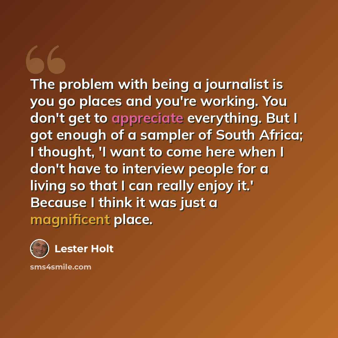 “The problem with being a journalist is you go places and you're working. You don't get to appreciate everything. But I got enough of a sampler of South Africa; I thought, 'I want to come here when I don't have to interview people for a living so that I can really enjoy it.' Because I think it was…” quote by Lester Holt