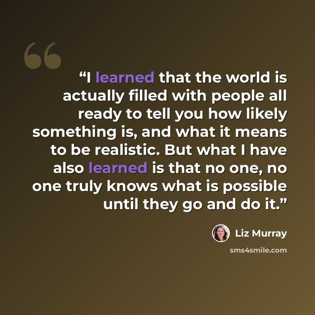 “I learned that the world is actually filled with people all ready to tell you how likely something is, and what it means to be realistic. But what I have also learned is that no one, no one truly knows what is possible until they go and do it.” quote by Liz Murray