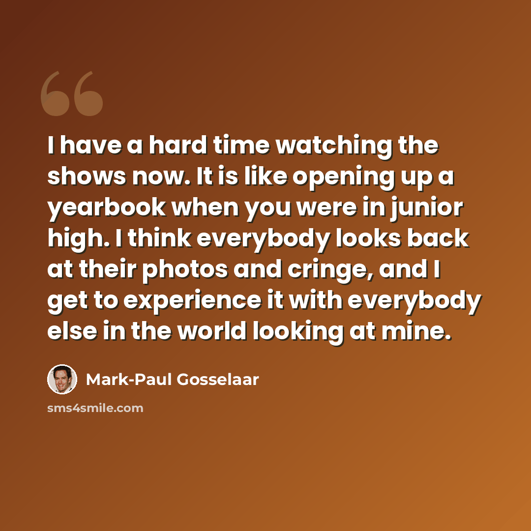 “I have a hard time watching the shows now. It is like opening up a yearbook when you were in junior high. I think everybody looks back at their photos and cringe, and I get to experience it with everybody else in the world looking at mine.” quote by Mark-Paul Gosselaar