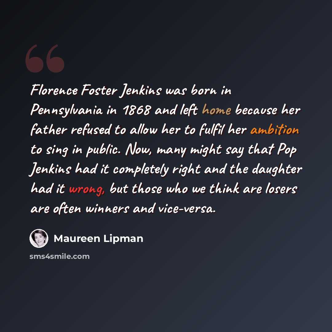“Florence Foster Jenkins was born in Pennsylvania in 1868 and left home because her father refused to allow her to fulfil her ambition to sing in public. Now, many might say that Pop Jenkins had it completely right and the daughter had it wrong, but those who we think are losers are often winners…” quote by Maureen Lipman