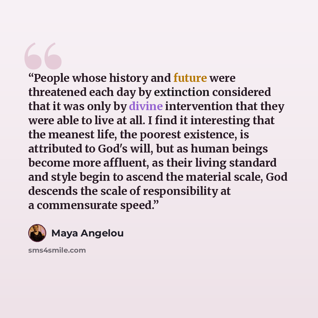 “People whose history and future were threatened each day by extinction considered that it was only by divine intervention that they were able to live at all. I find it interesting that the meanest life, the poorest existence, is attributed to God's will, but as human beings become more affluent…” quote by Maya Angelou