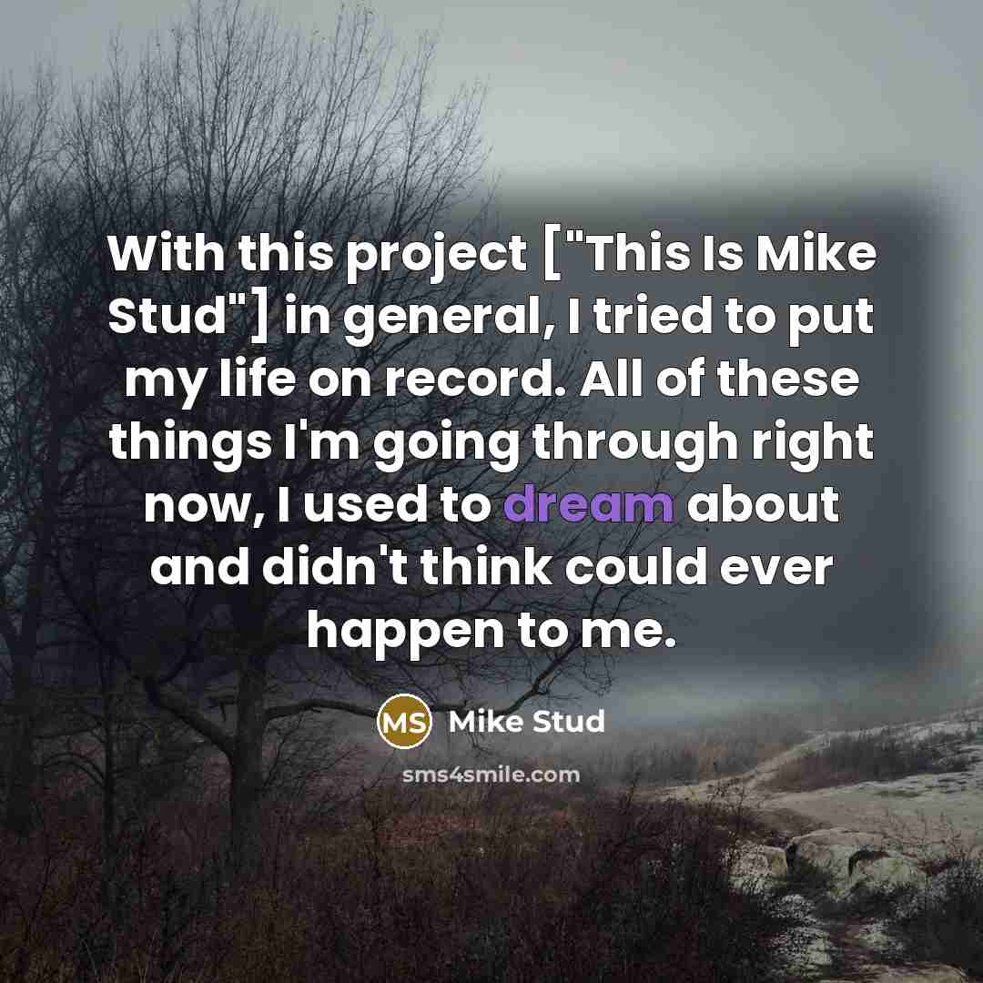 “With this project ["This Is Mike Stud"] in general, I tried to put my life on record. All of these things I'm going through right now, I used to dream about and didn't think could ever happen to me.” quote by Mike Stud