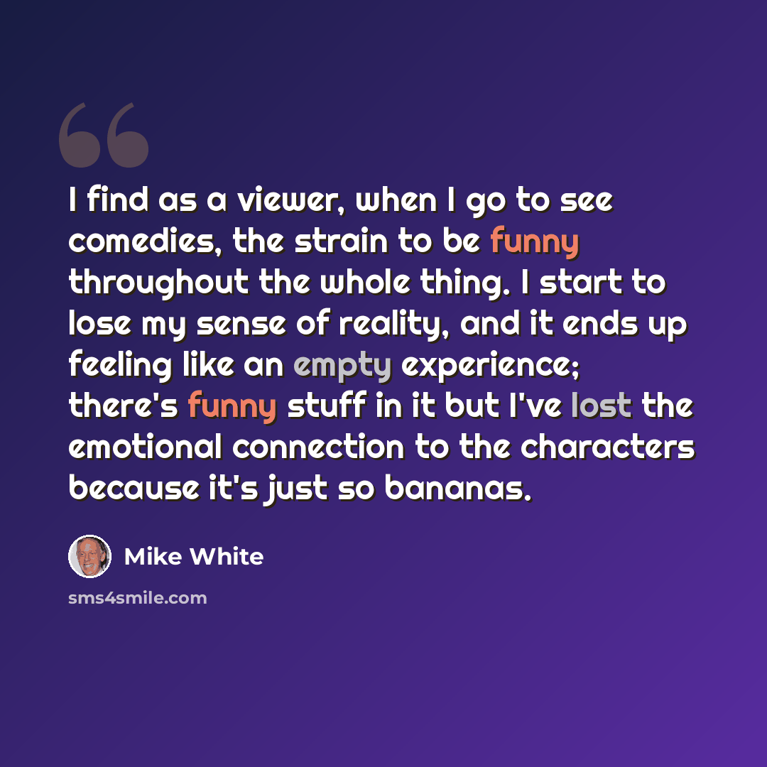 “I find as a viewer, when I go to see comedies, the strain to be funny throughout the whole thing. I start to lose my sense of reality, and it ends up feeling like an empty experience; there's funny stuff in it but I've lost the emotional connection to the characters because it's just so bananas.” quote by Mike White