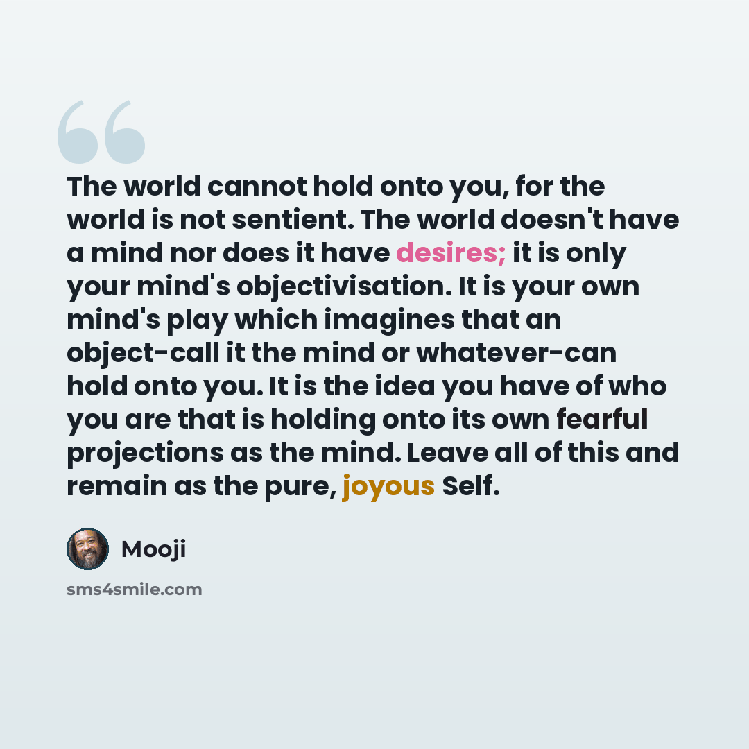 “The world cannot hold onto you, for the world is not sentient. The world doesn't have a mind nor does it have desires; it is only your mind's objectivisation. It is your own mind's play which imagines that an object-call it the mind or whatever-can hold onto you. It is the idea you have of who you…” quote by Mooji