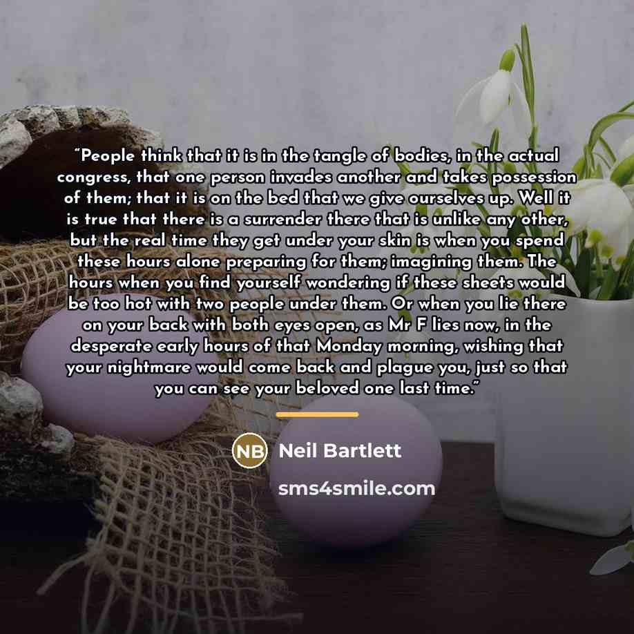 “People think that it is in the tangle of bodies, in the actual congress, that one person invades another and takes possession of them; that it is on the bed that we give ourselves up. Well it is true that there is a surrender there that is unlike any other, but the real time they get under your…” quote by Neil Bartlett