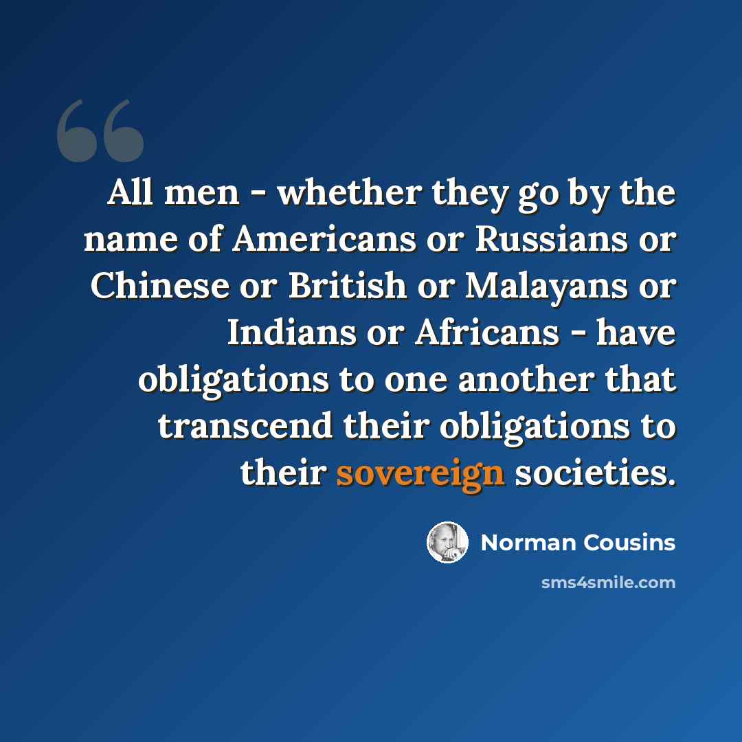 “All men - whether they go by the name of Americans or Russians or Chinese or British or Malayans or Indians or Africans - have obligations to one another that transcend their obligations to their sovereign societies.” quote by Norman Cousins