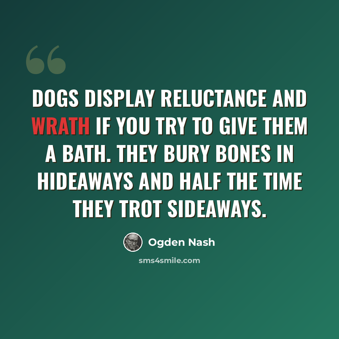 “Dogs display reluctance and wrath If you try to give them a bath. They bury bones in hideaways And half the time they trot sideaways.” quote by Ogden Nash