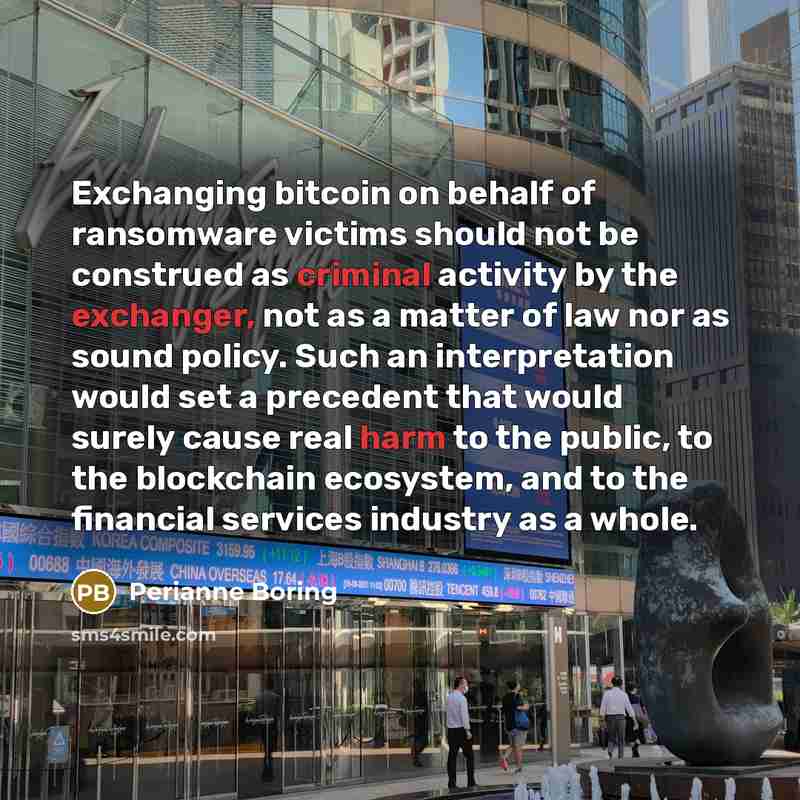 “Exchanging bitcoin on behalf of ransomware victims should not be construed as criminal activity by the exchanger, not as a matter of law nor as sound policy. Such an interpretation would set a precedent that would surely cause real harm to the public, to the blockchain ecosystem, and to the…” quote by Perianne Boring