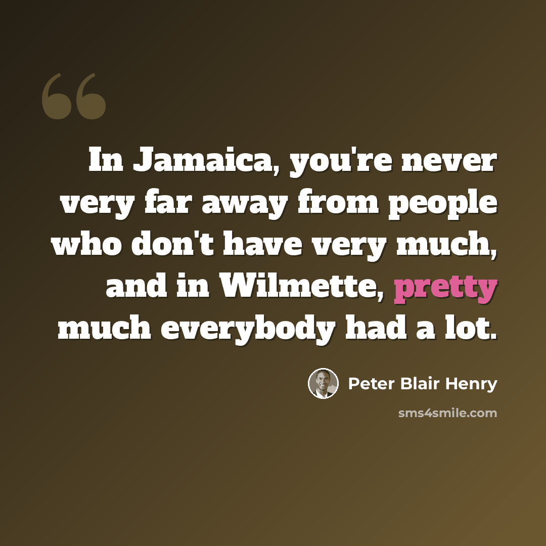 “In Jamaica, you're never very far away from people who don't have very much, and in Wilmette, pretty much everybody had a lot.” quote by Peter Blair Henry