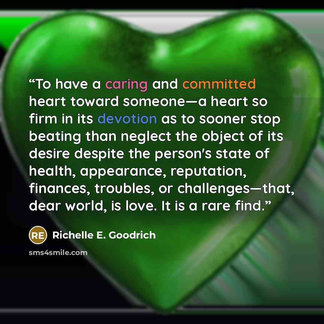 “To have a caring and committed heart toward someone—a heart so firm in its devotion as to sooner stop beating than neglect the object of its desire despite the person's state of health, appearance, reputation, finances, troubles, or challenges—that, dear world, is love. It is a rare find.” quote by Richelle E. Goodrich