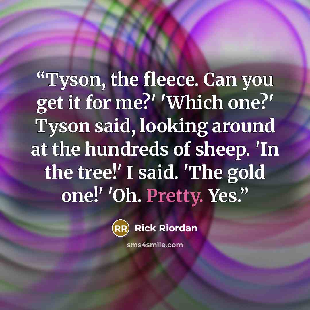 “Tyson, the fleece. Can you get it for me?' 'Which one?' Tyson said, looking around at the hundreds of sheep. 'In the tree!' I said. 'The gold one!' 'Oh. Pretty. Yes.” quote by Rick Riordan