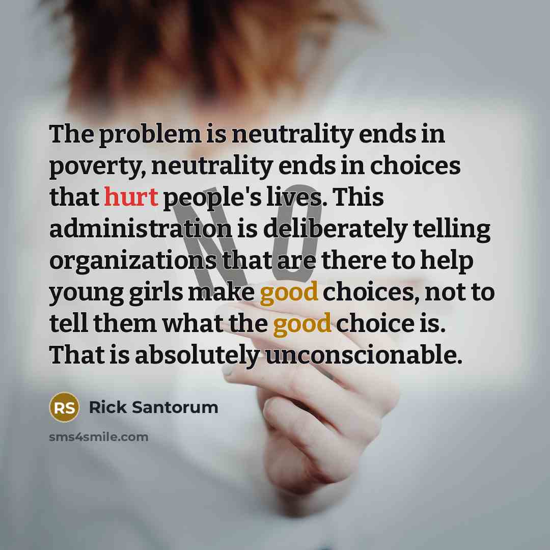 “The problem is neutrality ends in poverty, neutrality ends in choices that hurt people's lives. This administration is deliberately telling organizations that are there to help young girls make good choices, not to tell them what the good choice is. That is absolutely unconscionable.” quote by Rick Santorum