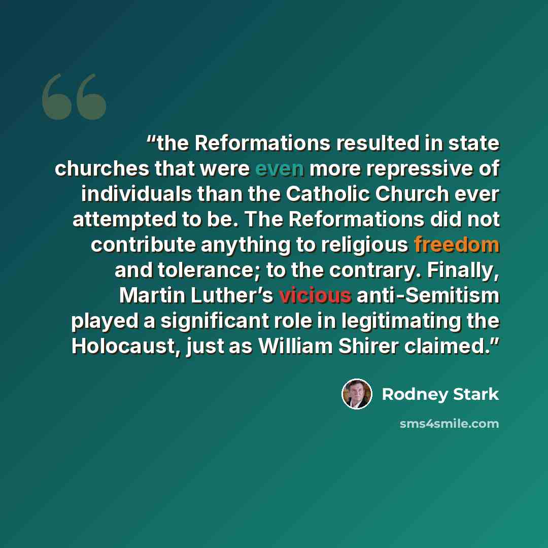 “the Reformations resulted in state churches that were even more repressive of individuals than the Catholic Church ever attempted to be. The Reformations did not contribute anything to religious freedom and tolerance; to the contrary. Finally, Martin Luther’s vicious anti-Semitism played a…” quote by Rodney Stark