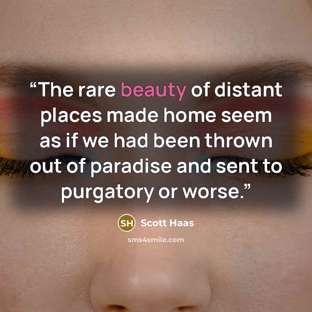 “The rare beauty of distant places made home seem as if we had been thrown out of paradise and sent to purgatory or worse.” quote by Scott Haas