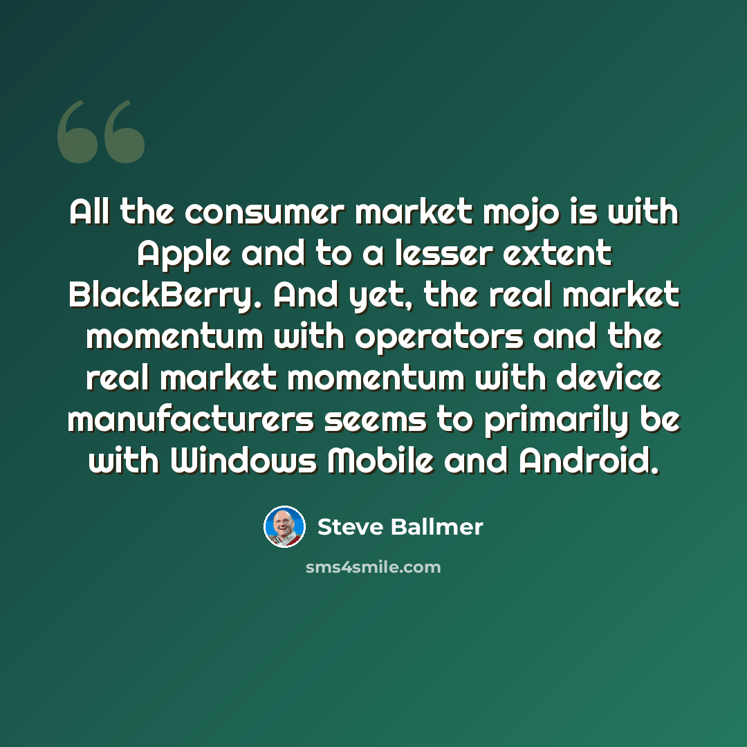 “All the consumer market mojo is with Apple and to a lesser extent BlackBerry. And yet, the real market momentum with operators and the real market momentum with device manufacturers seems to primarily be with Windows Mobile and Android.” quote by Steve Ballmer