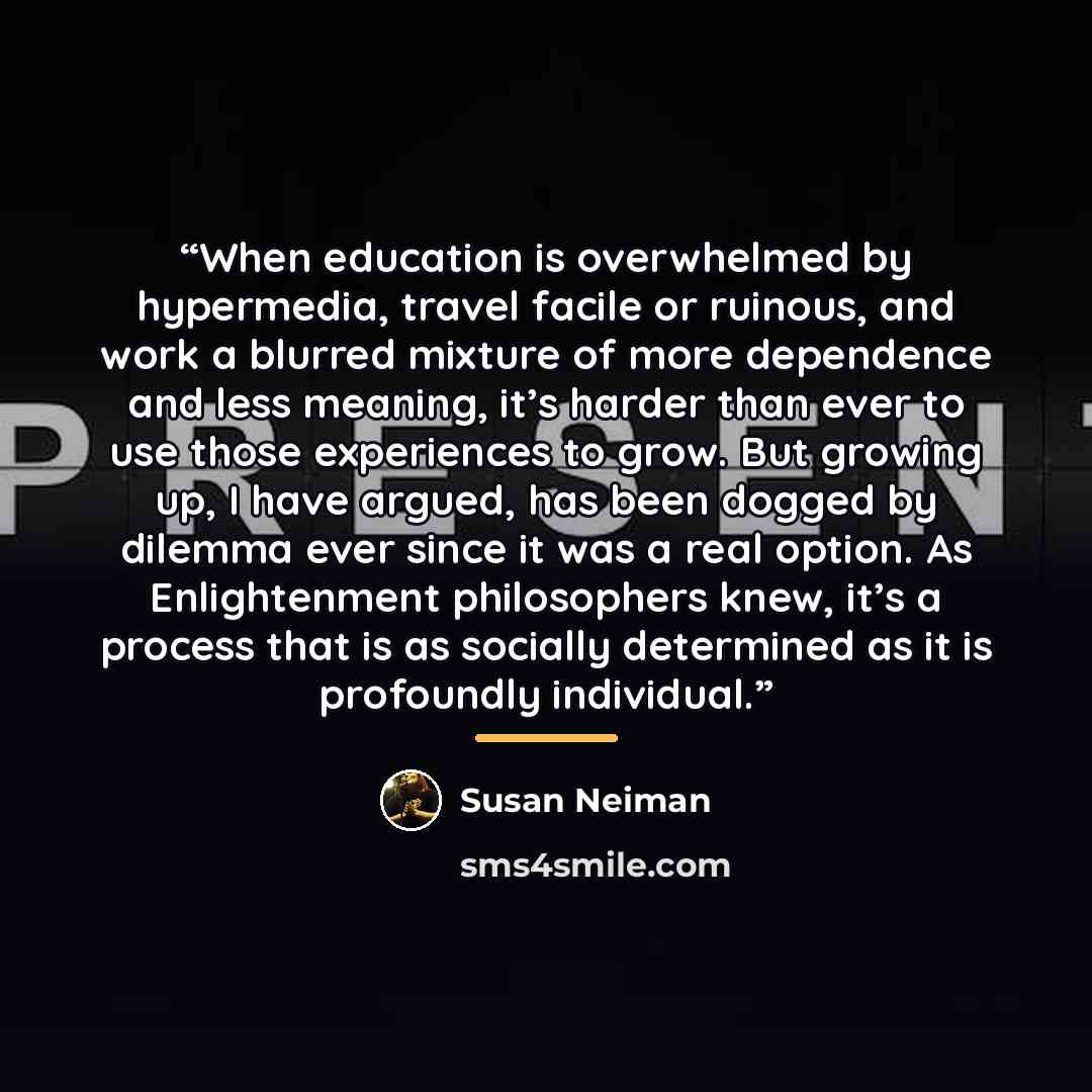 “When education is overwhelmed by hypermedia, travel facile or ruinous, and work a blurred mixture of more dependence and less meaning, it’s harder than ever to use those experiences to grow. But growing up, I have argued, has been dogged by dilemma ever since it was a real option. As Enlightenment…” quote by Susan Neiman