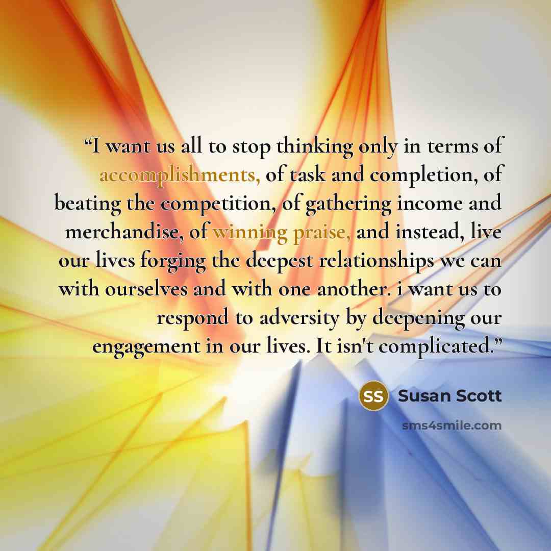 “I want us all to stop thinking only in terms of accomplishments, of task and completion, of beating the competition, of gathering income and merchandise, of winning praise, and instead, live our lives forging the deepest relationships we can with ourselves and with one another. i want us to…” quote by Susan Scott
