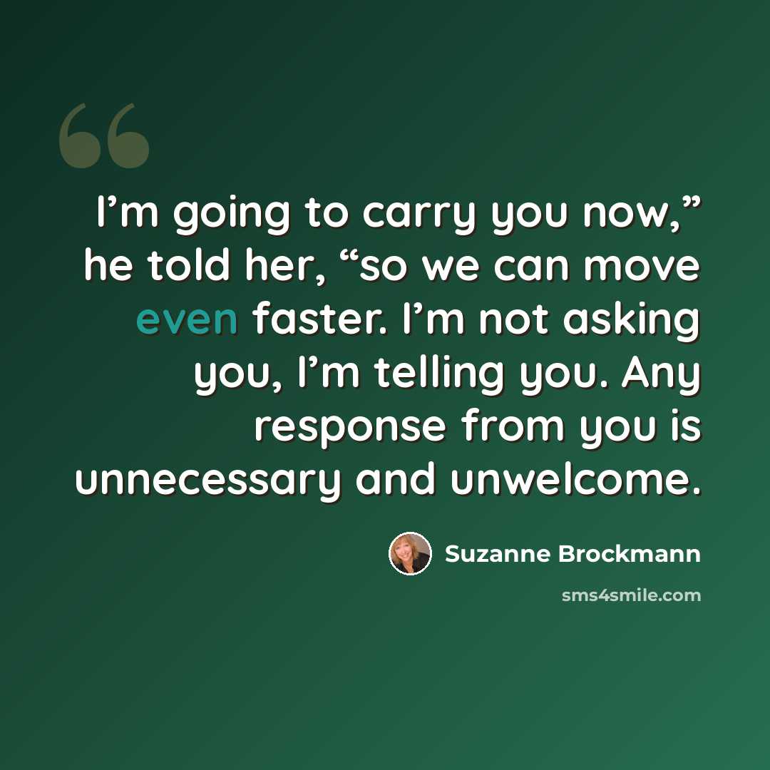 “I’m going to carry you now,” he told her, “so we can move even faster. I’m not asking you, I’m telling you. Any response from you is unnecessary and unwelcome.” quote by Suzanne Brockmann