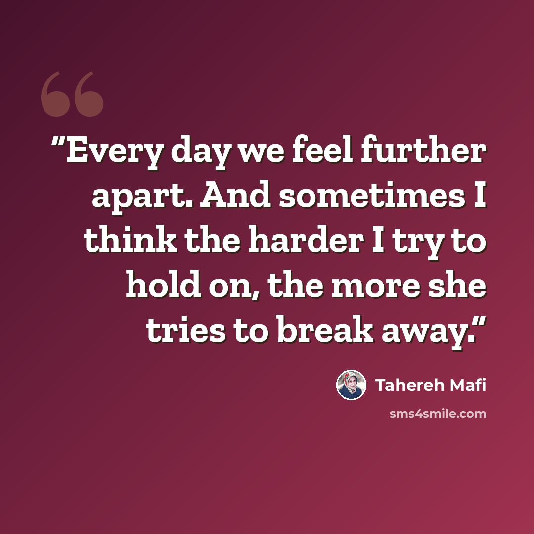 “Every day we feel further apart. And sometimes I think the harder I try to hold on, the more she tries to break away.” quote by Tahereh Mafi