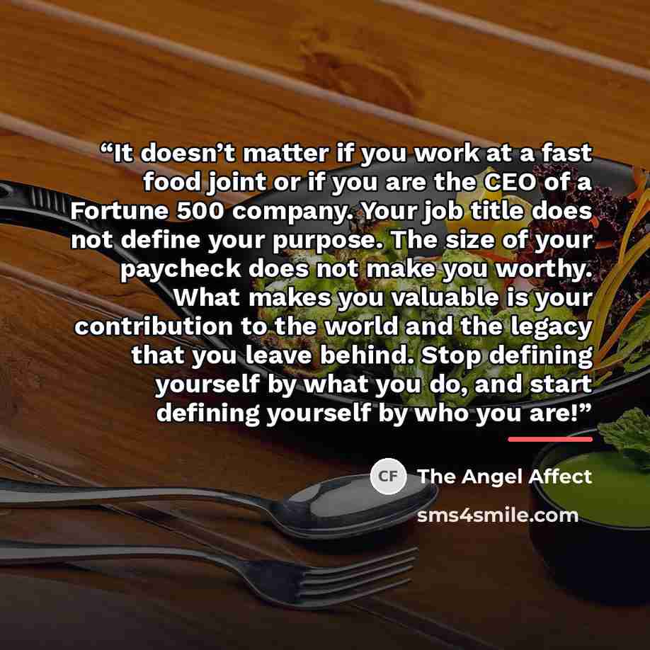 “It doesn’t matter if you work at a fast food joint or if you are the CEO of a Fortune 500 company. Your job title does not define your purpose. The size of your paycheck does not make you worthy. What makes you valuable is your contribution to the world and the legacy that you leave behind. Stop…” quote by The Angel Affect