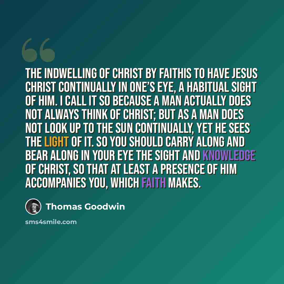 “The Indwelling of Christ by faithis to have Jesus Christ continually in one’s eye, a habitual sight of Him. I call it so because a man actually does not always think of Christ; but as a man does not look up to the sun continually, yet he sees the light of it. So you should carry along and bear…” quote by Thomas Goodwin
