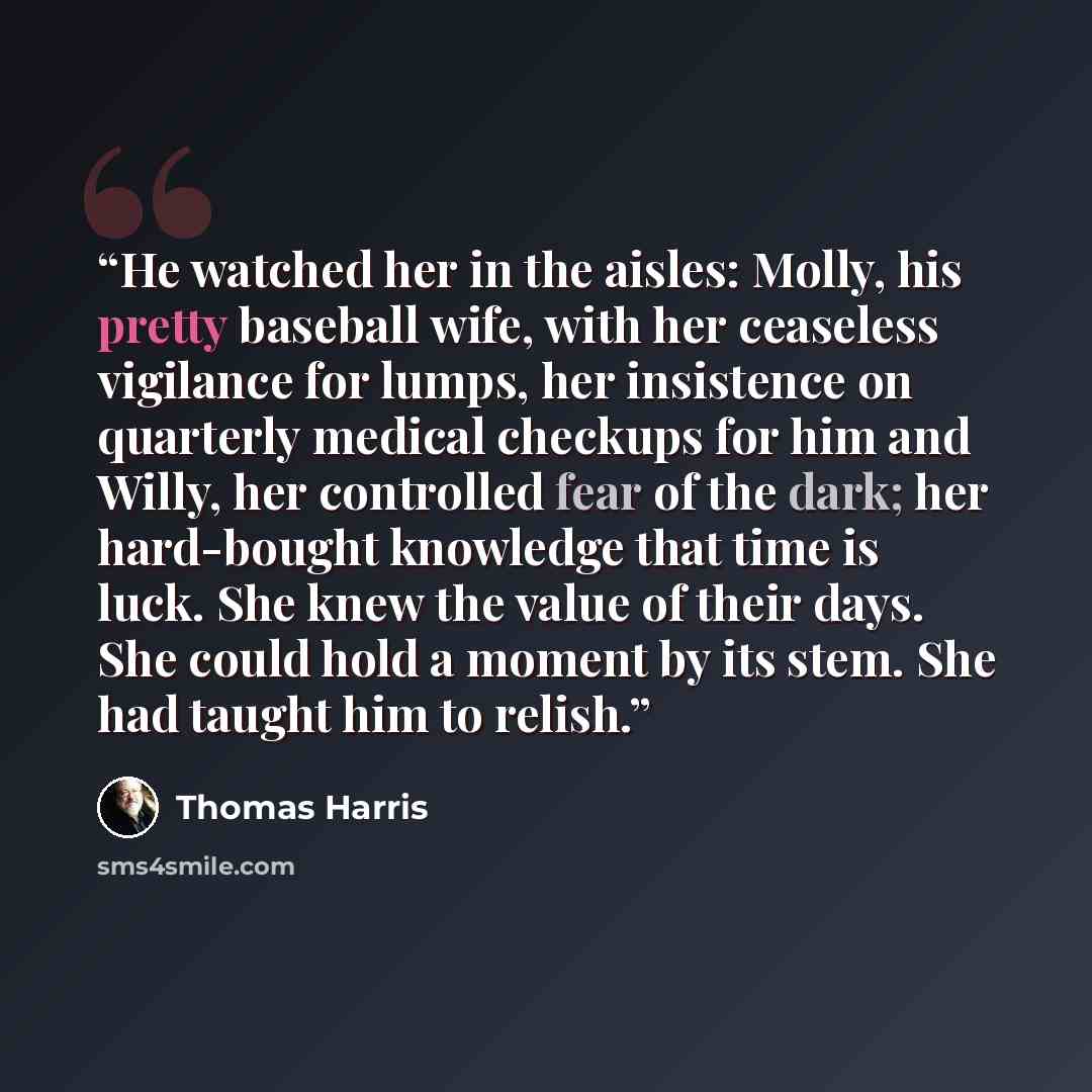 “He watched her in the aisles: Molly, his pretty baseball wife, with her ceaseless vigilance for lumps, her insistence on quarterly medical checkups for him and Willy, her controlled fear of the dark; her hard-bought knowledge that time is luck. She knew the value of their days. She could hold a…” quote by Thomas Harris