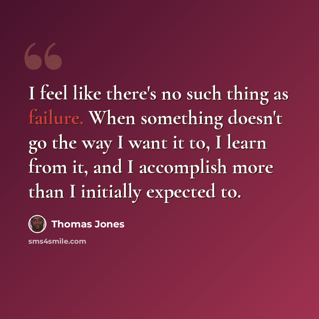 “I feel like there's no such thing as failure. When something doesn't go the way I want it to, I learn from it, and I accomplish more than I initially expected to.” quote by Thomas Jones