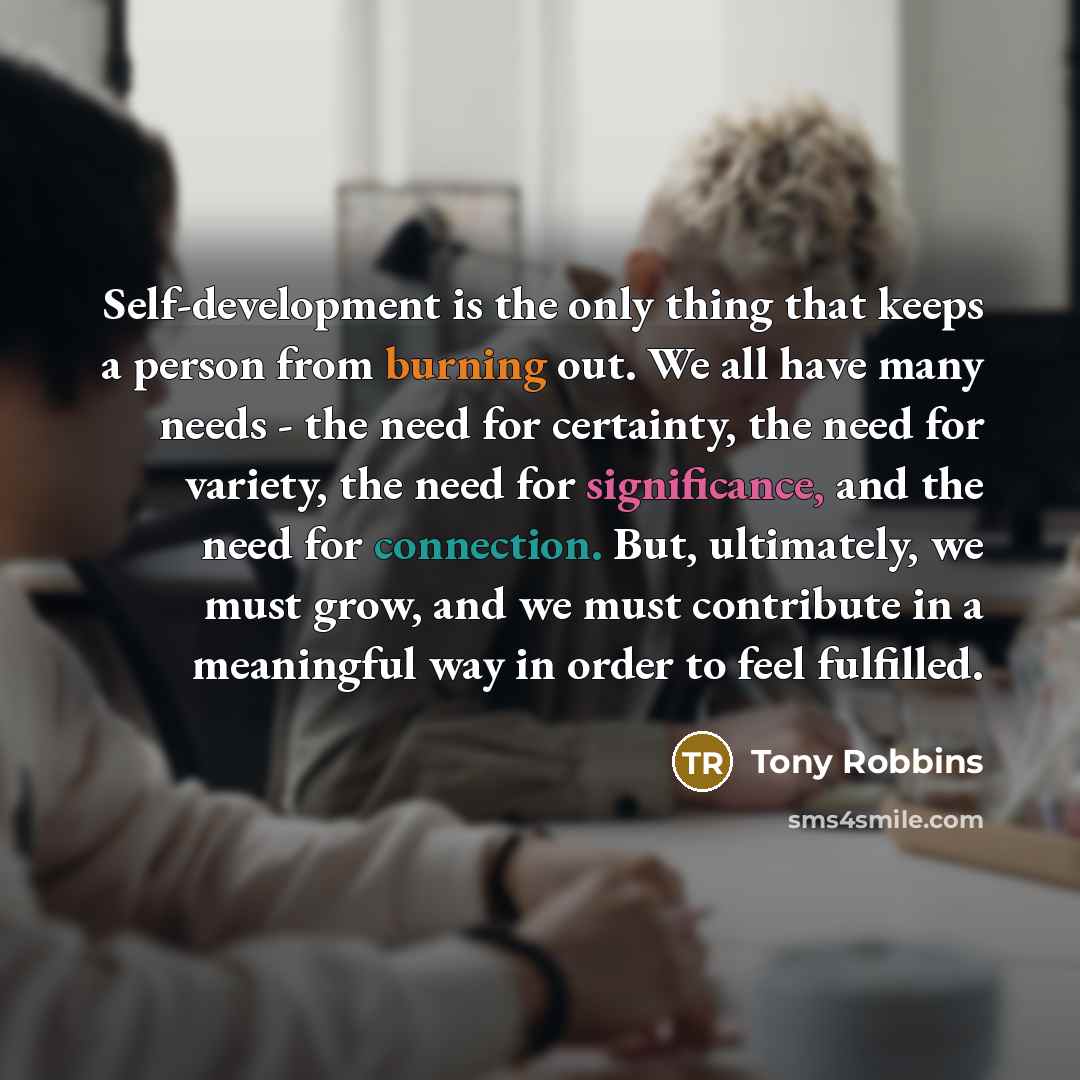 “Self-development is the only thing that keeps a person from burning out. We all have many needs - the need for certainty, the need for variety, the need for significance, and the need for connection. But, ultimately, we must grow, and we must contribute in a meaningful way in order to feel…” quote by Tony Robbins
