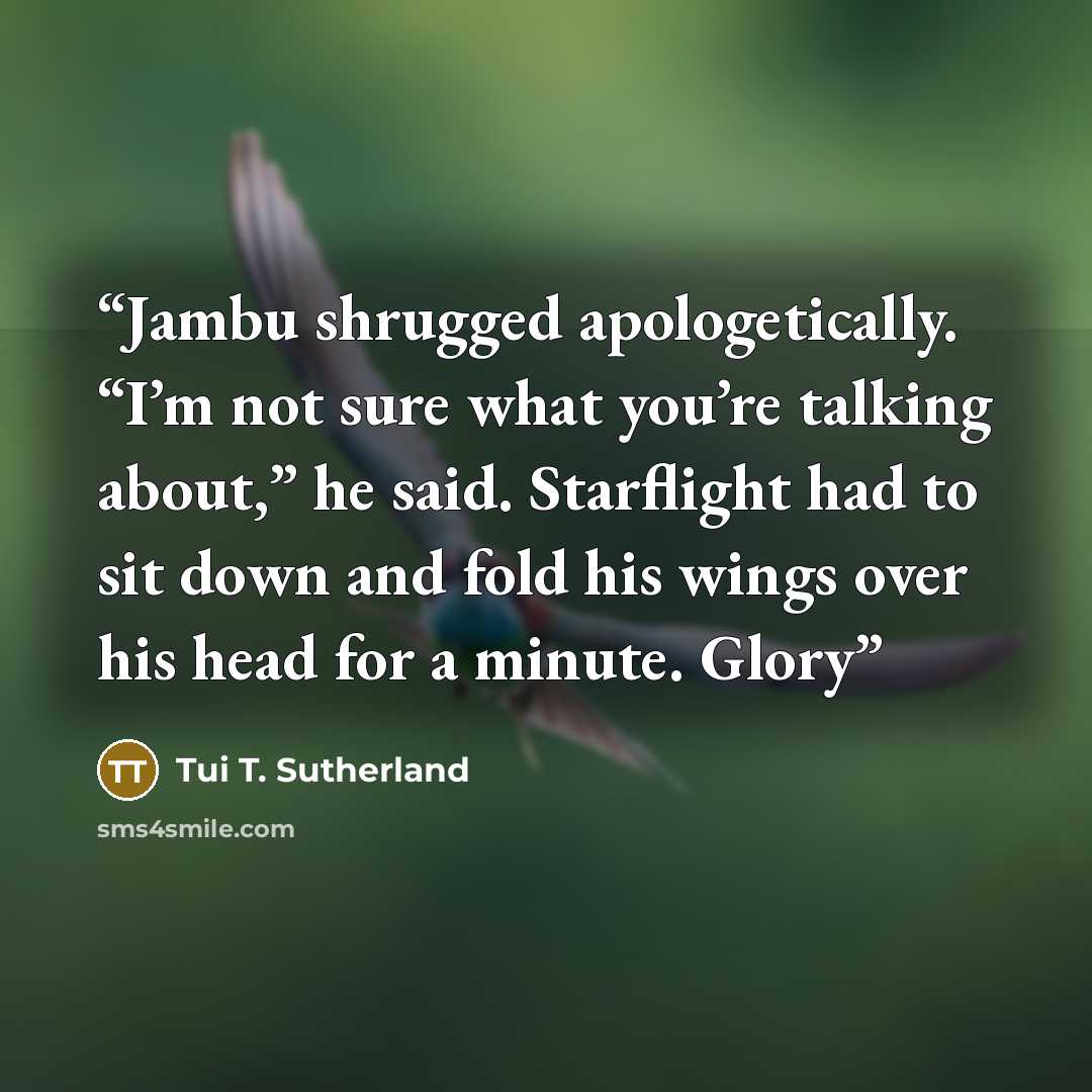 “Jambu shrugged apologetically. “I’m not sure what you’re talking about,” he said. Starflight had to sit down and fold his wings over his head for a minute. Glory” quote by Tui T. Sutherland