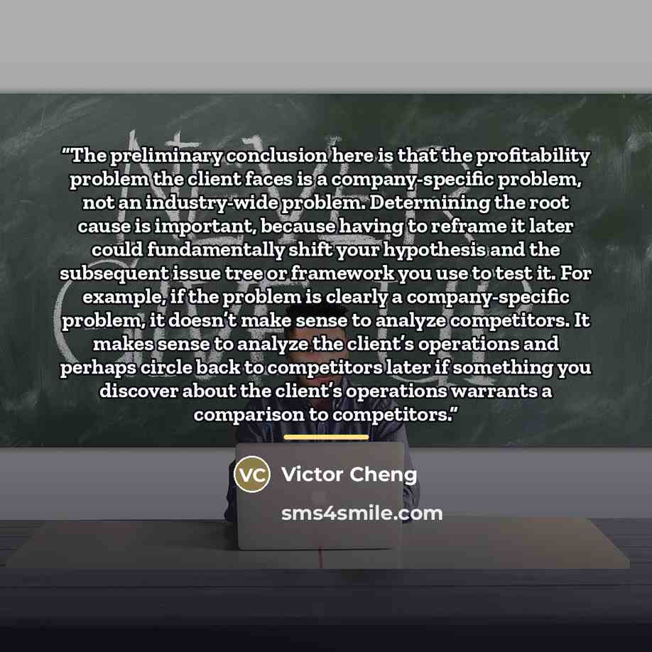 “The preliminary conclusion here is that the profitability problem the client faces is a company-specific problem, not an industry-wide problem. Determining the root cause is important, because having to reframe it later could fundamentally shift your hypothesis and the subsequent issue tree or…” quote by Victor Cheng
