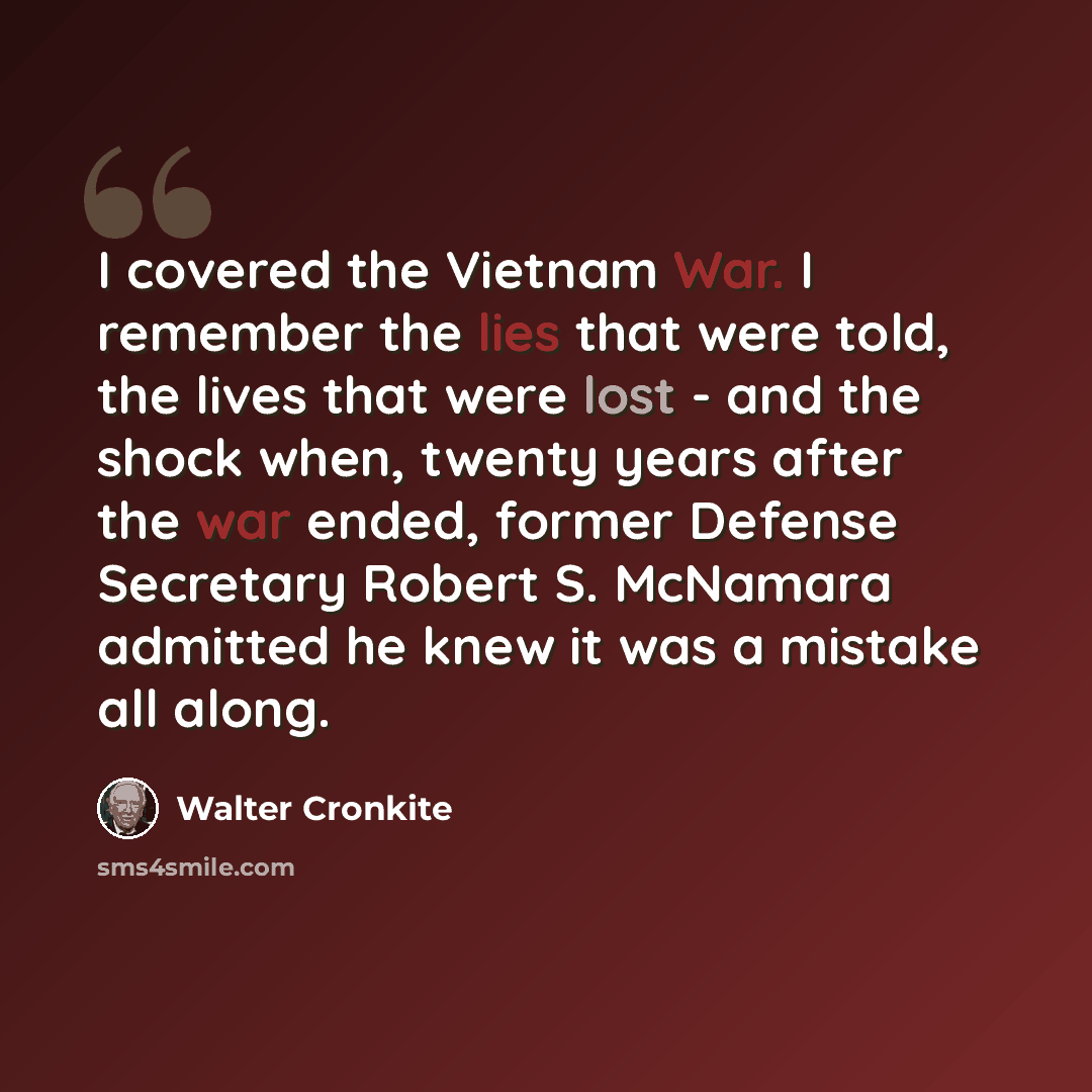 “I covered the Vietnam War. I remember the lies that were told, the lives that were lost - and the shock when, twenty years after the war ended, former Defense Secretary Robert S. McNamara admitted he knew it was a mistake all along.” quote by Walter Cronkite