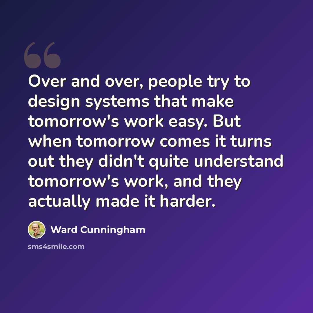 “Over and over, people try to design systems that make tomorrow's work easy. But when tomorrow comes it turns out they didn't quite understand tomorrow's work, and they actually made it harder.” quote by Ward Cunningham