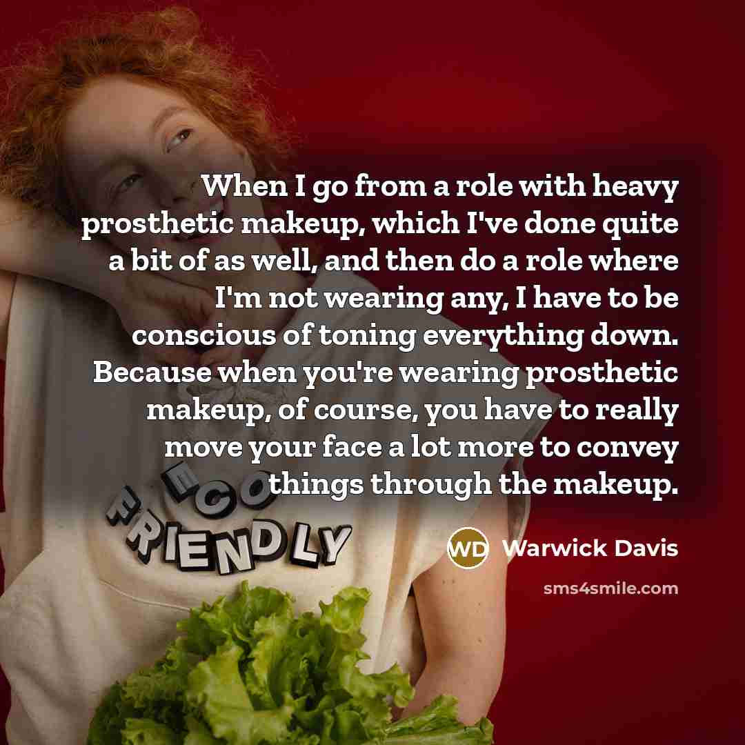 “When I go from a role with heavy prosthetic makeup, which I've done quite a bit of as well, and then do a role where I'm not wearing any, I have to be conscious of toning everything down. Because when you're wearing prosthetic makeup, of course, you have to really move your face a lot more to…” quote by Warwick Davis