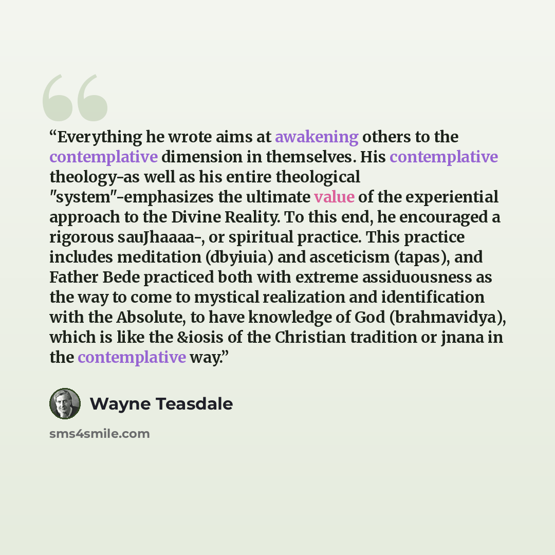 “Everything he wrote aims at awakening others to the contemplative dimension in themselves. His contemplative theology-as well as his entire theological "system"-emphasizes the ultimate value of the experiential approach to the Divine Reality. To this end, he encouraged a rigorous sauJhaaaa-, or…” quote by Wayne Teasdale