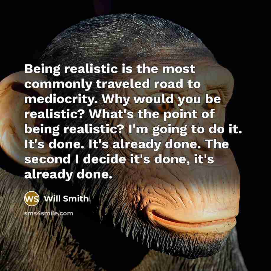 “Being realistic is the most commonly traveled road to mediocrity. Why would you be realistic? What's the point of being realistic? I'm going to do it. It's done. It's already done. The second I decide it's done, it's already done.” quote by Will Smith