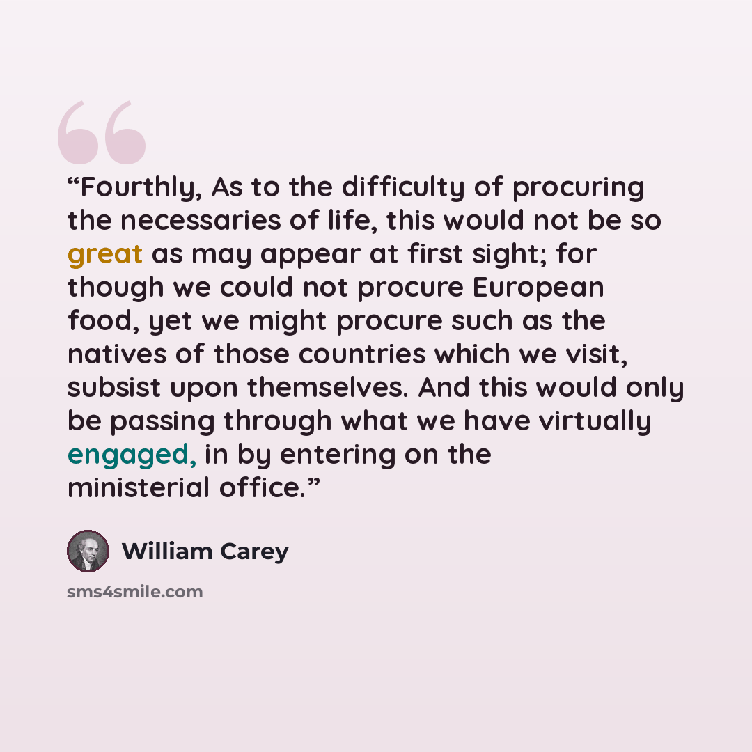 “Fourthly, As to the difficulty of procuring the necessaries of life, this would not be so great as may appear at first sight; for though we could not procure European food, yet we might procure such as the natives of those countries which we visit, subsist upon themselves. And this would only be…” quote by William Carey
