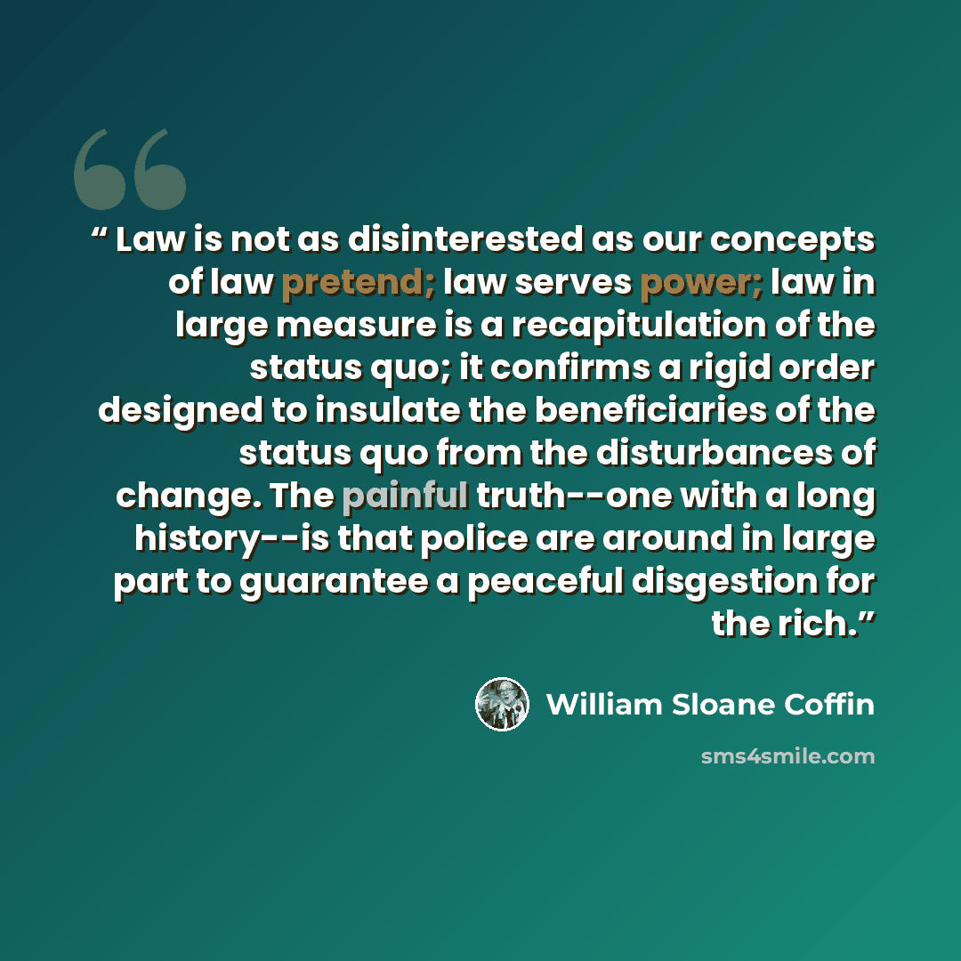 “Law is not as disinterested as our concepts of law pretend; law serves power; law in large measure is a recapitulation of the status quo; it confirms a rigid order designed to insulate the beneficiaries of the status quo from the disturbances of change. The painful truth--one with a long…” quote by William Sloane Coffin