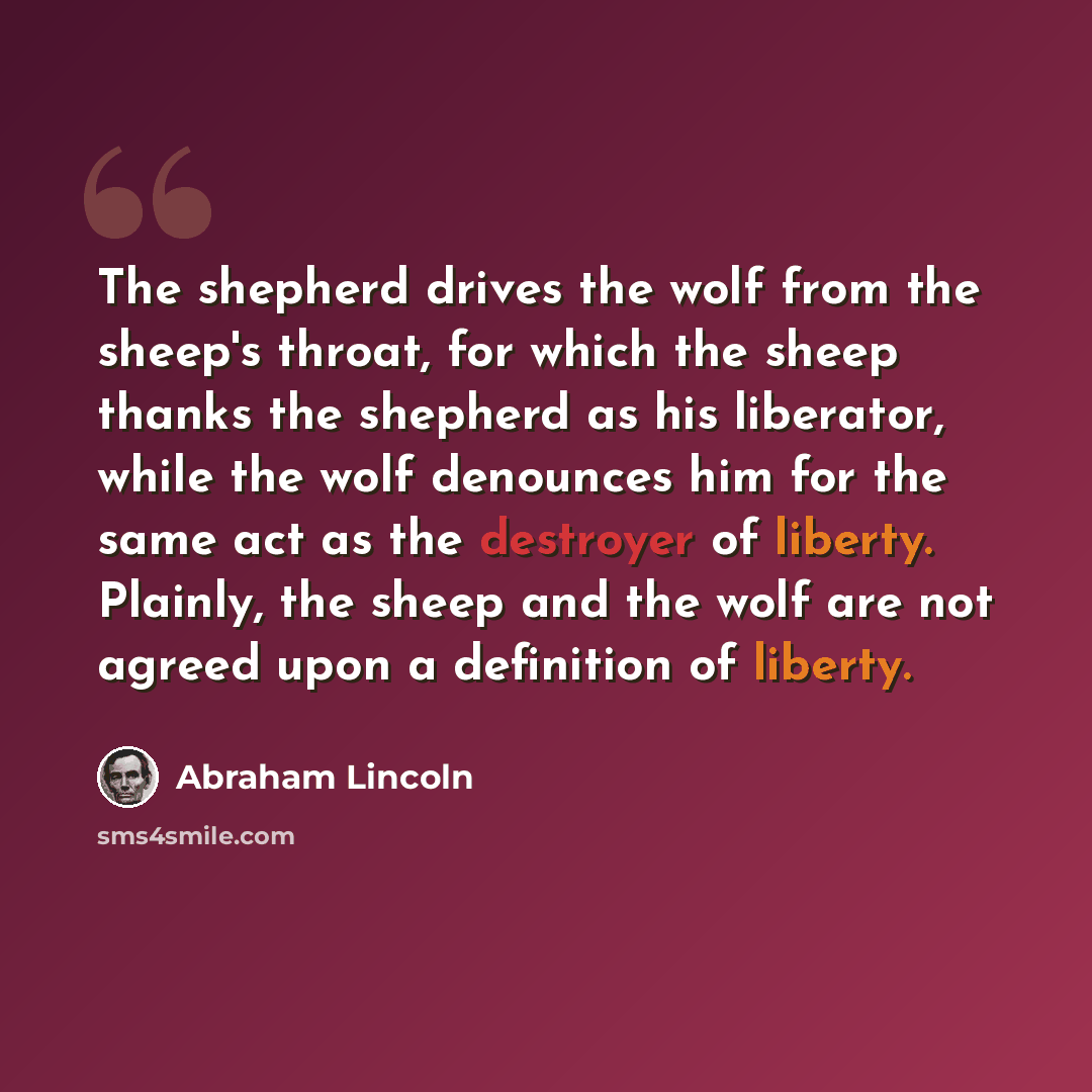 “The shepherd drives the wolf from the sheep's throat, for which the sheep thanks the shepherd as his liberator, while the wolf denounces him for the same act as the destroyer of liberty. Plainly, the sheep and the wolf are not agreed upon a definition of liberty.” quote by Abraham Lincoln